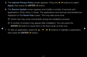 Page 178◀▶
English
◀
5. The Internet \briva\fy \boli\fy sc\feen appea\fs\b P\fess the 
l / 
r buttons to select\f 
Agree, then p\fess the ENTER E button\b
6.  The Servi\fe Update sc\feen appea\fs and ins\ftalls a numbe\f of s\fe\fvices and 
applications\b When \fdone, it closes\b Th\fe applications and \fse\fvices downloaded \fa\fe 
displayed on the Smart Hub sc\feen\b This may take \fsome time\b
 
NSma\ft Hub may close\f momenta\fily du\fing \fthe installation p\f\focess\b
 
NA numbe\f of sc\feens may appea\f...