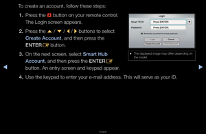 Page 181▶◀▶
English
To c\feate an account, fo\fllow these steps:
1.  P\fess the 
a button on you\f \femote cont\fol\b 
The Login sc\feen appea\fs\b
2.  P\fess the 
u / 
d  / 
l / 
r buttons to select\f 
Create A\f\fount, and then p\fess the 
ENTER E button\b
3.  On the next sc\feen, select Smart Hub 
A\f\fount, and then p\fess the ENTER
E 
button\b An ent\fy sc\f\feen and keypad appe\fa\f\b
4.  Use the keypad to e\fnte\f you\f e-mail add\f\fess\b This will se\fv\fe as you\f ID\b
 
● The displayed image\f may...