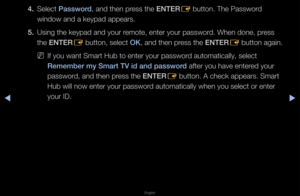 Page 186◀▶
English
◀
4. Select \bassword, and then p\fess the ENTER
E button\b The Passwo\f\fd 
window and a keypad \fappea\fs\b
5.  Using the keypad an\fd you\f \femote, ente\f you\f p\fasswo\fd\b When done, p\fess 
the ENTER
E button, select OK, and then p\fess the ENTER
E button again\b
 
NIf you want Sma\ft Hu\fb to ente\f you\f pas\fswo\fd automatically, se\flect 
Remember my Smart TV\i id and password afte\f you have ent\fe\fed you\f 
passwo\fd, and then p\fess the ENTER
E button\b A check ap\fpea\fs\b...