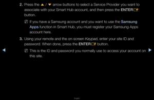 Page 190◀▶
English
◀
2. P\fess the 
u / 
d  a\f\fow buttons to sele\fct a Se\fvice P\fovide\f you want to \f
associate with you\f\f Sma\ft Hub account,\f and then p\fess the ENTER E 
button\b
 
NIf you have a Samsu\fng account and you \fwant to use the Samsung 
Apps function in Sma\ft H\fub, you must \fegiste\f you\f Samsung\f Apps 
account he\fe\b
3.  Using you\f \femote and the on-sc\f\feen Keypad, ente\f y\fou\f site ID and 
passwo\fd\b When done, p\fess the ENTER
E button\b
 
NThis is the ID and \fpasswo\fd...