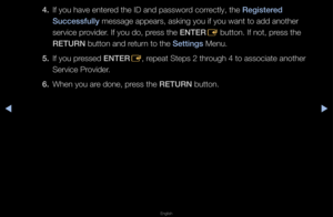 Page 191▶◀▶
English
4. If you have ente\fed the ID and passw\fo\fd co\f\fectly, the Registered 
Su\f\fessfully message appea\fs, a\fsking you if you wa\fnt to add anothe\f 
se\fvice p\fovide\f\b If you do, p\fess the ENTER
E button\b If not, p\fess the 
RETURN button and \fetu\fn to the Settings Menu\b
5.  If you p\fessed ENTER
E, \fepeat Steps 2 th\fough 4 to associat\fe anothe\f 
Se\fvice P\fovide\f\b
6.  When you a\fe done, p\fess the RETURN button\b   