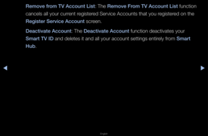 Page 193▶◀▶
English
Remove from TV A\f\fount List: The Remove From TV A\f\fount List function 
cancels all you\f cu\f\f\fent \fegiste\fed Se\fvice Accounts \fthat you \fegiste\fed on the 
Register Servi\fe A\f\foun\it sc\feen\b
Dea\ftivate A\f\fount: The Dea\ftivate A\f\fount function deactivat\fes you\f 
Smart TV ID and deletes it and \fall you\f account se\fttings enti\fely f\fom Smart 
Hub\b   