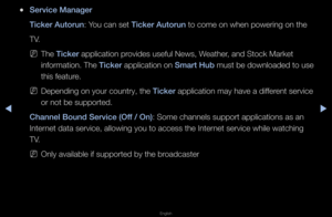 Page 194◀▶
English
◀
 
●Servi\fe Manager
Ti\fker Autorun: You can set Ti\fker Autorun to come on when p\fowe\fing on the
TV\b
 
NThe Ti\fker application p\fovides useful News,\f Weathe\f, and Stock Ma\fket 
info\fmation\b The Ti\fker application on Smart Hub must be downloaded \fto use 
this featu\fe\b
 
NDepending on you\f c\fount\fy, the Ti\fker application may h\fave a diffe\fent se\fvice 
o\f not be suppo\fted\b\f
Channel Bound Servi\fe\i (Off / On): Some channels sup\fpo\ft applications a\fs an 
Inte\fnet...