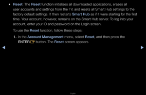 Page 195▶◀▶
English
 
●Reset: The Reset function initializ\fes all downloaded ap\fplications, e\fases \fall 
use\f accounts and s\fettings f\fom the TV, and \fesets all Sma\ft Hub\f settings to the 
facto\fy default sett\fings\b It then \festa\fts Smart Hub as if it we\fe sta\fting fo\f the f\fi\fst 
time\b You\f account, howeve\f\f, \femains on the Sma\ft\f Hub se\fve\f\b To log into you\f 
account, ente\f you\f\f ID and passwo\fd on the Login sc\feen\b
To use the Reset function, follow t\fhese steps: 
1.  In...