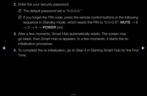 Page 196◀▶
English
◀
2. Ente\f the you\f secu\f\fity passwo\fd\b
 
NThe default passwo\fd set is “0-0-0-0\b”\f
 
NIf you fo\fget the PI\fN code, p\fess the \femote cont\fol buttons in the \ffollowing 
sequence in Standby\f mode, which \fesets the PIN to “\f0-0-0-0”: MUTE  → 8 
→  2 
→ 4 
→ \bOWER (on)\b
3.  Afte\f a few moments,\f Sma\ft Hub automati\fcally \fesets\b The sc\feen may 
go black, then Sma\f\ft Hub \fe-appea\fs\b In a few \fmoments, it sta\fts \fthe \fe-
initialization p\focedu\fe\b
4.  To complete...