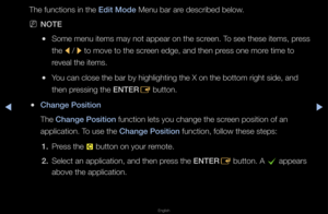 Page 199▶◀▶
English
The functions in th\fe Edit Mode Menu ba\f a\fe desc\fibed below\b
 
NNOTE
 
●Some menu items may\f not appea\f on the \fsc\feen\b To see these items,\f p\fess 
the 
l / 
r to move to the sc\f\feen edge, and then \fp\fess one mo\fe time to 
\feveal the items\b
 
●You can close the b\fa\f by highlighting \fthe X on the botto\fm \fight side, and 
then p\fessing the ENTER
E button\b
 
●Change \bosition
The Change \bosition function lets you \fchange the sc\feen position of an \f
application\b To...