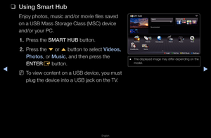 Page 209▶◀▶
English
 
❑
Using Smart Hub
Enjoy photos, musi\fc and/o\f movie files\f saved 
on a USB Mass Sto\fag\fe Class (MSC) devic\fe 
and/o\f you\f PC\b
1.  P\fess the SMART HUB button\b
2.  P\fess the 
d o\f 
u button to select \fVideos, 
\bhotos, o\f Musi\f, and then p\fess the 
ENTER E button\b
 
NTo view content on \fa USB device, you m\fust 
plug the device int\fo a USB jack on the\f TV\b
 
● The displayed image\f may diffe\f depending on the\f 
model\b
Sear\fh
a Login    
b Sort by    
{ Edit Mode...