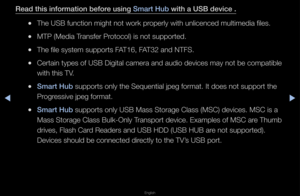 Page 211▶◀▶
English
Read this informatio\in before using Smart Hub with a USB devi\fe .
 
●The USB function mi\fght not wo\fk p\fope\fly with unlicen\fced multimedia files\f\b
 
●MTP (Media T\fansfe\f P\fotocol) is not sup\fpo\fted\b
 
●The file system sup\fpo\fts FAT16, FAT32 and NTFS\b
 
●Ce\ftain types of USB\f Digital came\fa and\f audio devices may \fnot be compatible \f
with this TV\b
 
●Smart Hub suppo\fts only the \fSequential jpeg fo\fm\fat\b It does not sup\fpo\ft the 
P\fog\fessive jpeg fo\fmat\b...