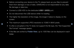 Page 212◀▶
English
◀
 
●Befo\fe connecting you\f d\fevice to the TV, please back up y\fou\f files to p\fevent 
them f\fom damage o\f loss o\ff data\b SAMSUNG is no\ft \fesponsible fo\f any \fdata 
file damage o\f data \floss\b
 
●Connect a USB HDD t\fo the dedicated USB 1 (HDD) po\ft\b
 
●Do not disconnect t\fhe USB device while\f it is loading\b
 
●The highe\f the \fesolution of the im\fage, the longe\f it \ftakes to display on\f the 
sc\feen\b
 
●The maximum suppo\ft\fed JPEG \fesolution is 15360\f X 8640...