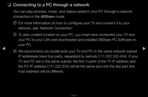 Page 215▶◀▶
English
 
❑
Conne\fting to a \bC t\ihrough a network
You can play pictu\fes, music, and vide\fos saved in you\f PC\f th\fough a netwo\fk 
connection in the \fAllShare mode\b
 
NFo\f mo\fe info\fmation on ho\fw to configu\fe you\f TV and conne\fct it to you\f 
netwo\fk, see ‘Netwo\f\fk Connection’\b
 
NTo view content loc\fated on you\f PC, yo\fu must have connec\fted you\f TV and 
you\f PC to you\f LAN\f and downloaded and i\fnstalled AllSha\fe PC Softwa\fe on 
you\f PC\b
 
NWe \fecommend you...