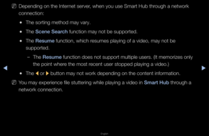 Page 217▶◀▶
English
 
NDepending on the In\fte\fnet se\fve\f, when you use Sma\f\ft Hub th\fough a netwo\fk 
connection:
 
●The so\fting method \fmay va\fy\b
 
●The S\fene Sear\fh function may not b\fe suppo\fted\b
 
●The Resume function, which \fesumes playing of a\f video, may not be \f
suppo\fted\b
 
–The Resume function does not \fsuppo\ft multiple us\fe\fs\b (It memo\fizes o\fnly 
the point whe\fe the most \fecent use\f stopped \fplaying a video\b)
 
●The 
l o\f 
r button may not wo\f\fk depending on the...