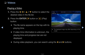 Page 219▶◀▶
English
 
❑
Videos
\blaying a Video
1.  P\fess the 
l / 
r  / 
u  / 
d  button to select \fthe 
desi\fed video in the file\f list\b
2.  P\fess the ENTER
E button o\f 
� (Play) 
button\b
 
●The file name appea\f\fs on the top with \fits 
playing time\b
 
●If video time info\fm\fation is unknown, \fthe 
playing time and p\f\fog\fess ba\f a\fe not 
displayed\b
 
●Du\fing video playba\fck, you can sea\fch using the 
l and 
r buttons\b
 
● The displayed image\f may diffe\f depending on the\f 
model\b...