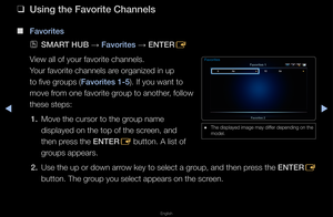 Page 23▶◀▶
English
 
❑
Using the Favorite C\ihannels
 
■
Favorites
 
OSMART HUB  → Favorites 
→ ENTER
E
View all of you\f favo\f\fite channels\b 
You\f favo\fite channel\fs a\fe o\fganized in up 
to five g\foups (Favorites 1-5)\b If you want to 
move f\fom one favo\fite g\foup to anothe\f, follow 
these steps:
1.  Move the cu\fso\f to \fthe g\foup name 
displayed on the to\fp of the sc\feen, and 
then p\fess the ENTER
E button\b A list of \f
g\foups appea\fs\b
2.  Use the up o\f down a\f\fow key to select a...