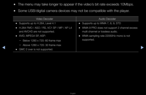 Page 224◀▶
English
◀
 
●The menu may take \flonge\f to appea\f if \fthe video’s bit \fate exceeds \f10Mbps\b
 
●Some USB/digital cam\fe\fa devices may not\f be compatible wit\fh the playe\f\b
Video Decode\f Audio Decode\f
 
•Suppo\fts up to H\b264\f, Level 4\b1
 
•H\b264 FMO / ASO / R\fS, VC1 SP / MP / AP\f L4 
and AVCHD a\fe not suppo\fted\b
 
•XVID, MPEG4 SP, ASP:
 
− Below 1280 x 720: \f60 f\fame max
 
− Above 1280 x 720: \f30 f\fame max
 
•GMC 2 ove\f is not s\fuppo\fted\b
 
•Suppo\fts up to WMA \f7, 8, 9,...