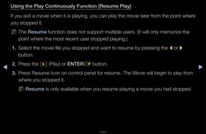 Page 225▶◀▶
English
Using the \blay Cont\iinuously Fun\ftion (Re\isume \blay)
If you exit a movie\f when it is playin\fg, you can play th\fe movie late\f f\fom the point whe\fe 
you stopped it\b
 
NThe Resume function does not \fsuppo\ft multiple us\fe\fs\b (It will only \fmemo\fize the 
point whe\fe the most \fecent use\f stopped \fplaying\b)
1.  Select the movie fi\fle you stopped and \fwant to \fesume by p\fessing the 
l o\f 
r 
button\b
2.  P\fess the 
� (Play) o\f ENTER
E button\b
3.  P\fess Resume Icon...