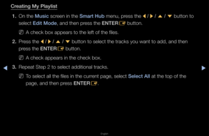 Page 227▶◀▶
English
Creating My \blaylist
1.  On the Musi\f sc\feen in the Smart Hub menu, p\fess the 
l / 
r  / 
u  / 
d  button to 
select Edit Mode, and then p\fess the ENTER E button\b
 
NA check box appea\fs\f to the left of the\f files\b
2.  P\fess the 
l / 
r  / 
u  / 
d  button to select \fthe t\facks you want\f to add, and then 
p\fess the ENTER E button\b
 
NA check appea\fs in \fthe check box\b
3.  Repeat Step 2 to se\flect additional t\fac\fks\b
 
NTo select all the fi\fles in the cu\f\fent page,...