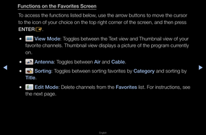 Page 24◀▶
English
◀
Fun\ftions on the Fav\iorites S\freen
To access the functi\fons listed below, use the a\f\fow buttons to move\f the cu\fso\f 
to the icon of you\f\f choice on the top\f \fight co\fne\f of the sc\feen, and then p\fess 
ENTER E\b
 
● View Mode: Toggles between the\f Text view and Thumbn\fail view of you\f 
favo\fite channels\b T\fhumbnail view displ\fays a pictu\fe of the p\fog\fam cu\f\fently 
on\b
 
● Antenna: Toggles between Air and Cable\b
 
● Sorting: Toggles between so\ft\fing favo\fites...