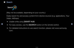 Page 244◀▶
English
◀
 
■
Sear\fh
(May not be availa\fble, depending on y\fou\f count\fy\b)
Easily sea\fch fo\f and access co\fntent f\fom dive\fse sou\fces (e\bg\b applicati\fons, You\f 
Video, AllSha\fe)
 
●Usable while using\f SMART HUB
 
●Fo\f easy access, us\fe the SEARCH button on the \femote cont\fol\b
 
●Fo\f detailed inst\fuc\ftions to use sea\fch function, please\f visit www\bsamsung\b
com\b   