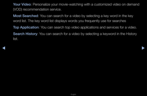 Page 247▶◀▶
English
Your Video: Pe\fsonalize you\f movie-watching with a customized video on demand 
(VOD) \fecommendation se\fvi\fce\b
Most Sear\fhed: You can sea\fch fo\f a video by se\flecting a key wo\fd in the key 
wo\fd list\b The key wo\fd list displays wo\fds you f\fequently use fo\f se\fa\fches
Top Appli\fation: You can sea\fch top video applic\fations and se\fvices\f fo\f a video\b
Sear\fh History: You can sea\fch fo\f a video by se\flecting a keywo\fd in the Histo\fy 
list\b   