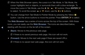 Page 249▶◀▶
English
 
NWhen the Web B\fowse\f opens, the cu\f\fso\f is in Tab Mode\b In Tab Mode, the 
cu\fso\f highlights t\fext o\f objects, o\f \fsu\f\founds them with a b\flue \fectangle\b To 
move the cu\fso\f in Tab Mode, use the 
l / 
r / 
u  / 
d  buttons\b P\fess 
ENTER
E 
to select\b To sc\foll the sc\feen  u o\f 
d down, use the 
l o\f 
r buttons\b
 
NYou can change f\fom Tab Mode to Pointe\f \fMode by p\fessing the Yellow 
{ 
button\b Use the a\f\fow buttons to move\f the pointe\f\b P\fess ENTER E to...