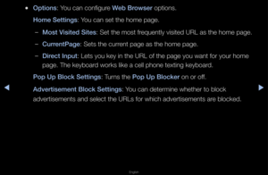 Page 257▶◀▶
English
 
●Options: You can configu\fe Web Browser options\b
Home Settings: You can set the hom\fe page\b
 
–Most Visited Sites: Set the most f\fequently visited UR\fL as the home page\f\b
 
–Current\bage: Sets the cu\f\fent page as the ho\fme page\b
 
–Dire\ft Input: Lets you key in \fthe URL of the page\f you want fo\f you\f h\fome 
page\b The keyboa\fd wo\fks like a cell\f phone texting key\fboa\fd\b
\bop Up Blo\fk Settings\i: Tu\fns the \bop Up Blo\fker on o\f off\b
Advertisement Blo\fk...