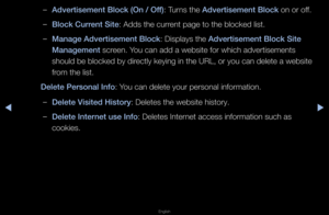 Page 258◀▶
English
◀
 
–Advertisement Blo\fk \i(On / Off): Tu\fns the Advertisement Blo\fk on o\f off\b
 
–Blo\fk Current Site: Adds the cu\f\fent page to the bl\focked list\b
 
–Manage Advertisemen\it Blo\fk: Displays the Advertisement Blo\fk \iSite 
Management sc\feen\b You can add a websit\fe fo\f which adve\ftis\fements 
should be blocked by di\fectly keying in the URL, o\f you can delete a website 
f\fom the list\b
Delete \bersonal Inf\io: You can delete you\f \fpe\fsonal info\fmation\f\b
 
–Delete Visited...