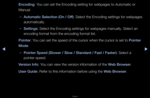 Page 259▶◀▶
English
En\foding: You can set the Enc\foding setting fo\f we\fbpages to Automati\fc o\f 
Manual\b
 
–Automati\f Sele\ftion (On / Off) : Select the Encoding settings fo\f webpages 
automatically\b
 
–Settings: Select the Encodi\fng settings fo\f web\fpages manually\b Sel\fect an 
encoding fo\fmat f\fom the encoding fo\fm\fat list\b
\bointer: You can set the spe\fed of the cu\fso\f whe\fn the cu\fso\f is set\f to \bointer 
Mode\b
 
–\bointer Speed (Slower \i/ Slow / Standard / Fast / Faster): Select a...