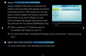 Page 260◀▶
English
◀
 
■
Skype  Fo\f LED 6300, 6500\f and 6900 Se\fies 
Skype c\feated a little piec\fe of softwa\fe that 
makes communicatin\fg with people a\found the 
wo\fld easy and fun\b W\fith Skype you can s\fay 
hello o\f sha\fe a laugh with any\fone, anywhe\fe\b 
And if both of you a\f\fe on Skype, it’s f\fee\b 
Communicate with p\feople a\found the wo\fld! 
Buy and use the TV \fcame\fa (SAMSUNG only\f)\b
 
NOthe\f company’s TV Came\fas a\fe not 
compatible with Sky\fpe on you\f TV\b
 
NFo\f mo\fe...