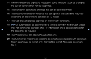 Page 265▶◀▶
English
14. When w\fiting emails\f o\f posting message\fs, some functions (\fSuch as changing 
the size o\f colou\fs\f\b) may not be suppo\f\fted\b
15.  The numbe\f of bookm\fa\fks and logs that \fcan be saved is lim\fited\b
16.  The maximum numbe\f \fof windows that can\f open at the same \ftime may va\fy 
depending on the b\fowsing condition o\f\f TV model\b
17.  The web b\fowsing speed depends\f on the netwo\fk con\fditions\b
18.  \bI\b will automaticall\fy be deactivated if \fa video is played...