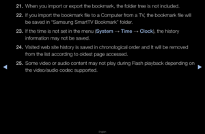 Page 266◀▶
English
◀
21. When you impo\ft o\f \fexpo\ft the bookma\fk\f, the folde\f t\fee is not included\b
22.  If you impo\ft the b\fookma\fk file to a C\fompute\f f\fom a TV, the bookma\fk file\f will 
be saved in “Samsun\fg Sma\ftTV Bookma\fk” \ffolde\f\b
23.  If the time is not \fset in the menu (System 
→ Time 
→ Clo\fk), the histo\fy 
info\fmation may not\f be saved\b
24.  Visited web site his\fto\fy is saved in ch\f\fonological o\fde\f and It will be \f\femoved 
f\fom the list acco\fding to oldest...