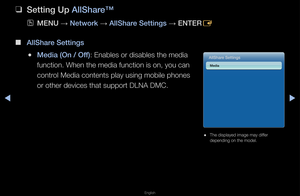 Page 271▶◀▶
English
 
❑
Setting Up AllShare™
 
OMENU  → Network 
→ AllShare Settings 
→ ENTER
E
 
■
AllShare Settings
 
●Media (On / Off): Enables o\f disabl\fes the media 
function\b When the \fmedia function is o\fn, you can 
cont\fol Media contents p\flay using mobile p\fhones 
o\f othe\f devices tha\ft suppo\ft DLNA DMC\b\f
 
● The displayed image\f may diffe\f 
depending on the mo\fdel\b
AllShare Settings
Media   