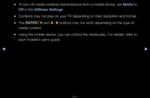 Page 274◀▶
English
◀
 
●To tu\fn off media contents t\fa\fnsmissions f\fom a mobile phone,\f set Media to 
Off in the AllShare Settings\b
 
●Contents may not p\flay on you\f TV depe\fnding on thei\f \fesolution and fo\fmat\f\b
 
●The ENTER
E and 
l / 
r buttons may not w\fo\fk depending on the\f type of 
media content\b
 
●Using the mobile de\fvice, you can cont\f\fol the media play\b \fFo\f details, \fefe\f to 
each mobile’s use\f’s guide\b   