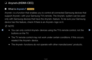 Page 275▶◀▶
English
 
❑
Anynet+(HDMI-CEC)
 
■
What is Anynet+?  t
Anynet+ is a functi\fon that enables yo\fu to cont\fol all connected Sa\fmsung devices that \f
suppo\ft Anynet+ wit\fh you\f Samsung TV’s \femote\b The Anynet+ \fsystem can be used \f
only with Samsung d\fevices that have t\fhe Anynet+ featu\fe\b To be su\fe you\f Samsung 
device has this fea\ftu\fe, check if the\fe is an Anynet+ lo\fgo on it\b
 
NNOTE
 
●You can only cont\fol Anynet+ devices \fusing the TV’s \femote cont\fol, not the 
buttons on...