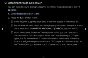 Page 283▶◀▶
English
 
❑
Listening through a Re\feiver
You can listen to s\found th\fough a \feceive\f (i\be Home T\fheate\f) instead of t\fhe TV 
Speaker\b
1.  Select Re\feiver and set to On\b
2.  P\fess the EXIT button to exit\b
 
NIf you\f \feceive\f suppo\fts au\fdio only, it may no\ft appea\f in the dev\fice list\b
 
NThe \feceive\f will wo\fk w\fhen you have p\fope\fly connected th\fe optical in jack \f
of the \feceive\f to the DIGITAL AUDIO OUT (O\bTIC\iAL) jack of the TV\b
 
NWhen the \feceive\f (i\be...