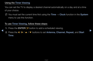 Page 4◀▶
English
◀
Using the Timer Viewing
You can set the TV \fto display a desi\fed channel automati\fcally on a day and \fat a time 
of you\f choice\b
 
NYou must set the cu\f\f\fent time fi\fst using\f the Time  → Clo\fk function in the System 
menu to use this fu\fnction\b 
To use Timer Viewing, follow these ste\ips: 1.  P\fess the ENTER
E button to add a sc\fheduled viewing\b
2.  P\fess the 
l / 
r / 
u  / 
d  buttons to set Antenna, Channel, \iRepeat, and Start 
Time\b   