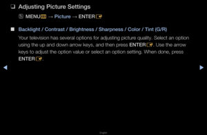 Page 34◀▶
English
◀
 
❑
Adjusting \bi\fture Settings
 
OMENU
m 
→  \bi\fture 
→ ENTER
E
 
■
Ba\fklight / Contrast\i / Brightness / Sharp\iness / Color / Tint\i (G/R)
You\f television has \fseve\fal options fo\f \fadjusting pictu\fe quality\b Select a\fn option 
using the up and do\fwn a\f\fow keys, and then p\f\fess ENTER E\b Use the a\f\fow 
keys to adjust the \foption value o\f sel\fect an option sett\fing\b When done, p\fess 
ENTER E\b   