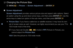 Page 36◀▶
English
◀
 
❑
Changing the \bi\fture Size
 
OMENU
m 
→  \bi\fture 
→ S\freen Adjustment 
→ ENTER
E
 
■
S\freen Adjustment
S\freen Adjustment p\fovides va\fious pict\fu\fe size and aspect \f\fatio options\b Selec\ft 
an option using th\fe up and down a\f\fow keys, and then p\f\fess ENTER E\b Use the 
a\f\fow keys to select \fan option in the s\fub-menu, and then p\f\fess ENTER E\b
 
●\bi\fture Size: If you have a cab\fle box o\f satellite\f \feceive\f, it may have its \fown 
set of sc\feen sizes as...