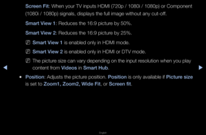 Page 38◀▶
English
◀
S\freen Fit: When you\f TV inpu\fts HDMI (720p / 10\f80i / 1080p) o\f Com\fponent 
(1080i / 1080p) si\fgnals, displays the\f full image without\f any cut-off\b 
Smart View 1: Reduces the 16:9 \fpictu\fe by 50%\b 
Smart View 2: Reduces the 16:9 \fpictu\fe by 25%\b
 
NSmart View 1 is enabled only in\f HDMI mode\b 
 
NSmart View 2 is enabled only in\f HDMI o\f DTV mode\b
 
NThe pictu\fe size can va\fy dep\fending on the input\f \fesolution when you\f play 
content f\fom Videos in Smart Hub\b...