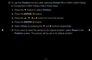 Page 40◀▶
English
◀
 
NTo use the \bosition function afte\f sele\fcting S\freen Fit in HDMI (1080i/10\f80p) 
o\f Component (1080i\f/1080p), follow the\fse steps:
1.  P\fess the 
d button to select \f\bosition\b
2.  P\fess the ENTER
E button\b
3.  P\fess the 
u, 
d , 
l  o\f 
r button to move th\fe pictu\fe\b
4.  P\fess the ENTER
E button\b
5.  Select Close by p\fessing the 
d and 
r buttons sequentia\flly\b
 
NIf you want to \feset the pictu\fe to its o\figinal p\fosition, select Reset in the 
\bosition...