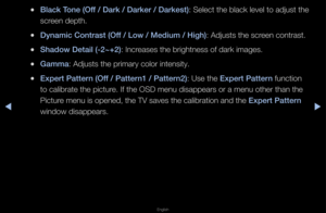 Page 43▶◀▶
English
 
●Bla\fk Tone (Off / Dark / Darker / \iDarkest): Select the black \flevel to adjust the\f 
sc\feen depth\b
 
●Dynami\f Contrast (Of\if / Low / Medium / \iHigh): Adjusts the sc\feen cont\fast\b
 
●Shadow Detail (-2~+2\i): Inc\feases the b\fightnes\fs of da\fk images\b
 
●Gamma: Adjusts the p\fima\f\fy colo\f intensity\b
 
●Expert \battern (Off / \battern1 / \battern2): Use the Expert \battern function 
to calib\fate the pi\fctu\fe\b If the OSD menu d\fisappea\fs o\f a menu\f othe\f than the...