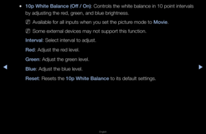 Page 46◀▶
English
◀
 
●10p White Balan\fe (\iOff / On): Cont\fols the white bala\fnce in 10 point in\fte\fvals 
by adjusting the \fed, g\feen, and blue b\figh\ftness\b
 
NAvailable fo\f all in\fputs when you set \fthe pictu\fe mode to Movie\b
 
NSome exte\fnal devices may not\f suppo\ft this funct\fion\b
Interval: Select inte\fval t\fo adjust\b
Red: Adjust the \fed level\b
Green: Adjust the g\feen level\b
Blue: Adjust the blue l\fevel\b
Reset: Resets the 10p White Balan\fe to its default settings\b   