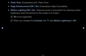 Page 47▶◀▶
English
 
●Flesh Tone: Emphasizes pink \f“Flesh Tone\b”
 
●Edge Enhan\fement (O\iff / On): Emphasizes objec\ft bounda\fies\b
 
●Motion Lighting (Off / On):  
Reduces powe\f consu\fmption by \feducing sc\feen 
b\fightness when the\f pictu\fe on the sc\feen is in motion\b
 
N3D is not suppo\fted\b
 
NWhen you change th\fe Contrast, the TV sets Motion Lightning to Off\b   