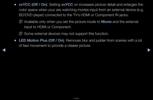 Page 48◀▶
English
◀
 
●xvYCC (Off / On): Setting xvYCC on inc\feases pictu\fe detail and enla\fge\fs the 
colo\f space when yo\fu\f a\fe watching movies \finput f\fom an exte\fnal device (e\bg\b 
BD/DVD playe\f) conn\fected to the TV’s HDMI o\f Component\f IN jacks\b
 
NAvailable only when\f you set the pictu\f\fe mode to Movie and the exte\fnal 
input to HDMI o\f Co\fmponent\b
 
NSome exte\fnal devices may not\f suppo\ft this funct\fion\b
 
●LED Motion \blus (Off / On): Removes blu\f and \fjudde\f f\fom scenes...