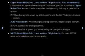 Page 50◀▶
English
◀
 
●Digital Noise Filter \i(Off / Low / Medium / \iHigh / Auto / Auto V\iisualization): 
If the b\foadcast signal \feceived by you\f TV is weak, you can activate the  Digital 
Noise Filter featu\fe to \feduce any static an\fd ghosting that may\f appea\f on the 
sc\feen\b
 
NWhen the signal is\f weak, t\fy all the \foptions until the \fthe TV displays the\f best 
pictu\fe\b
Auto Visualization: When changing an\falog channels, disp\flays signal st\fength\b
 
NOnly available fo\f \fanalog...