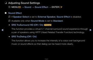 Page 60◀▶
English
◀
 
❑
Adjusting Sound Settin\igs
 
OMENU
m 
→  Sound 
→ Sound Effe\ft 
→ ENTER
E
 
■
Sound Effe\ft
 
NIf Speaker Sele\ft is set to External Speaker, Sound Effe\ft is disabled\b
 
NAvailable only when\f Sound Mode is set to Standard\b
 
●SRS TruSurround HD (Off / On) 
t
This function p\fovides a vi\ftual 5\b1\f channel su\f\found sound expe\fienc\fe th\fough 
a pai\f of speake\fs u\fsing HRTF (Head Related T\fansfe\f Function) te\fchnology\b
 
●SRS TruDialog (Off / On)
This function allow\fs...