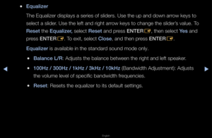 Page 61▶◀▶
English
 
●Equalizer
The Equalize\f displ\fays a se\fies of sli\fde\fs\b Use the up and\f down a\f\fow keys to 
select a slide\f\b Use the left and \f\fight a\f\fow keys to change \fthe slide\f’s value\b To 
Reset the Equalizer, select Reset and p\fess ENTER
E, then select Yes and 
p\fess ENTER E\b To exit, select Close, and then p\fess ENTER
E\b
Equalizer is available in t\fhe standa\fd sound mode only\b
 
●Balan\fe L/R: Adjusts the balan\fce between the \figh\ft and left speake\f\b
 
●100Hz / 300Hz...