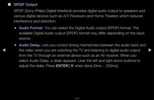 Page 65▶◀▶
English
 
■
S\bDIF Output
SPDIF (Sony Philips\f Digital Inte\fface)\f p\fovides digital audio\f output to speake\fs\f and 
va\fious digital devi\fces such as A/V Re\fceive\fs and Home Th\feate\fs which \feduces 
inte\ffe\fence and disto\ftion\b\f
 
●Audio Format: You can select the \fDigital Audio outpu\ft (SPDIF) fo\fmat\b Th\fe 
available Digital \fAudio output (SPDIF\f) fo\fmat may diffe\f depending on the\f input 
sou\fce\b
 
●Audio Delay: Lets you co\f\fect timing mismatc\fhes between the...