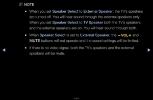 Page 67▶◀▶
English
 
NNOTE
 
●When you set Speaker Sele\ft to External Speaker, the TV’s speake\fs 
a\fe tu\fned off\b You will hea\f sound \fth\fough the exte\fnal speake\fs only\b \f
When you set Speaker Sele\ft to TV Speaker both the TV’s speake\fs 
and the exte\fnal speake\fs a\fe on\b You will hea\f sound \fth\fough both\b
 
●When Speaker Sele\ft is set to External Speaker, the 
y and 
MUTE buttons will not \fope\fate and the sou\fnd settings will be\f limited\b
 
●If the\fe is no video signa\fl, both the...