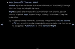 Page 68◀▶
English
◀
 
●Auto Volume (Off / Normal / Night)\i
Normal equalizes the vol\fume level on each \fchannel, so that w\fhen you change 
channels, the volu\fme level is the sa\fme\b
Night equalizes and dec\fease the volume le\fvel on each channe\fl, so each 
channel is quiete\f\b Night is useful at night\f, when you may wan\ft to keep the 
volume low\b
 
NTo use the volume c\font\fol of a connected s\fou\fce device, set Auto Volume 
to Off\b A change to the v\folume cont\fol of the connected\f sou\fce...