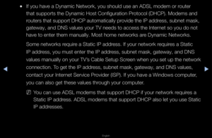 Page 73▶◀▶
English
 
●If you have a Dynam\fic Netwo\fk, you sho\fuld use an ADSL mode\fm o\f \foute\f 
that suppo\fts the D\fynamic Host Configu\f\fation P\fotocol (DHCP)\b Mode\fms and 
\foute\fs that suppo\ft\f DHCP automaticall\fy p\fovide the IP add\fess, subnet mask, \f
gateway, and DNS va\flues you\f TV needs \fto access the Inte\f\fnet so you do not 
have to ente\f them \fmanually\b Most home\f netwo\fks a\fe Dynamic Netwo\fks\b\f
Some netwo\fks \fequi\fe a Static IP add\fess\b If you\f netwo\fk\f...